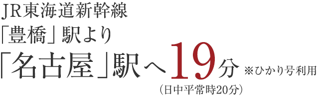 JR東海道新幹線「豊橋」駅より「名古屋」駅へ19分　ひかり号利用　日中平常時20分