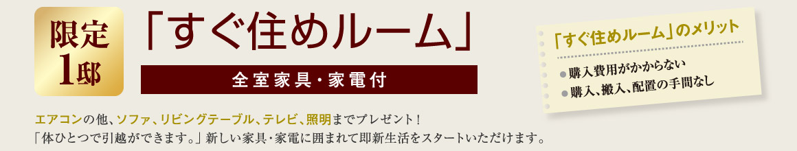 「すぐ住めルーム」全室家具・家電付 エアコンの他、ソファ、リビングテーブル、テレビ、洗濯機、照明までプレゼント!「体ひとつで引越ができます。」新しい家具・家電に囲まれて即新生活をスタートいただけます。　すぐ住めルームのメリット　購入費用がかからない。　購入・搬入・配置の手間なし