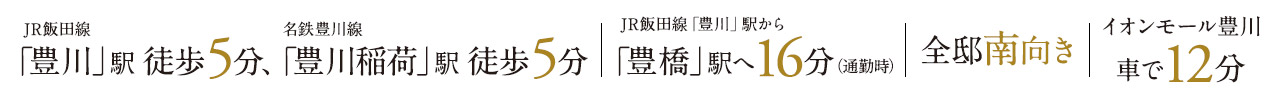 JR豊川駅　徒歩5分　名鉄　豊川稲荷駅　徒歩5分、JR豊川駅から豊橋駅へ16分、全邸南向き、イオンモール豊川　車で12分